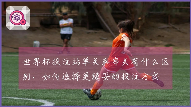 世界杯投注站单关和串关有什么区别，如何选择更稳妥的投注方式